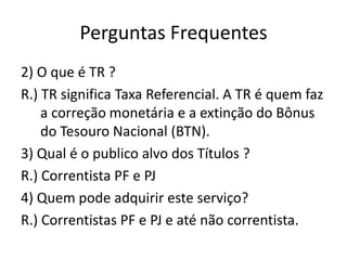 Perguntas Frequentes
2) O que é TR ?
R.) TR significa Taxa Referencial. A TR é quem faz
    a correção monetária e a extinção do Bônus
    do Tesouro Nacional (BTN).
3) Qual é o publico alvo dos Títulos ?
R.) Correntista PF e PJ
4) Quem pode adquirir este serviço?
R.) Correntistas PF e PJ e até não correntista.
 
