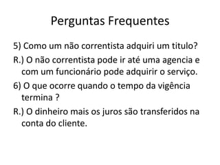 Perguntas Frequentes
5) Como um não correntista adquiri um titulo?
R.) O não correntista pode ir até uma agencia e
  com um funcionário pode adquirir o serviço.
6) O que ocorre quando o tempo da vigência
  termina ?
R.) O dinheiro mais os juros são transferidos na
  conta do cliente.
 