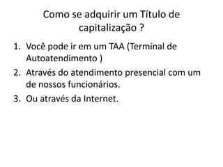 Como se adquirir um Título de
            capitalização ?
1. Você pode ir em um TAA (Terminal de
   Autoatendimento )
2. Através do atendimento presencial com um
   de nossos funcionários.
3. Ou através da Internet.
 