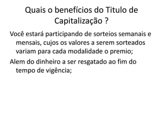 Quais o benefícios do Titulo de
             Capitalização ?
Você estará participando de sorteios semanais e
  mensais, cujos os valores a serem sorteados
  variam para cada modalidade o premio;
Alem do dinheiro a ser resgatado ao fim do
  tempo de vigência;
 