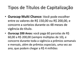 Tipos de Títulos de Capitalização
• Ourocap Multi Chance: Você pode escolher
  entre os valores de R$ 150,00 ou R$ 200,00, e
  concorre a sorteios durante os 48 meses de
  vigência do título.
• Ourocap 200 Anos: você paga 60 parcelas de R$
  60,00 a R$ 200,00 (sempre múltiplas de 10), e
  concorre durante toda a vigência a prêmios semanais
  e mensais, além de prêmios especiais, uma vez ao
  ano, que podem chegar a R$ 4 milhões
 