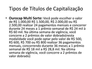 Tipos de Títulos de Capitalização
• Ourocap Multi Sorte: Você pode escolher o valor
  de R$ 1.000,00 R$ 1.500,00, R$ 2.000,00 ou R$
  2.500,00 realizar 24 pagamentos mensais e concorrer
  durante 24 meses a 1 prêmio semanal de R$ 24 mil à
  R$ 60 mil. Na última semana de vigência, você
  concorre a 2 prêmios de valor dobrado(nesta
  modalidade você pode optar pelo valor de R$ 500,
  R$ 600, R$ 700 ou R$ 800 realizar 36 pagamentos
  mensais, concorrendo durante 36 meses a 1 prêmio
  semanal de R$ 18 mil a R$ 28,8 mil. Na última
  semana de vigência, você concorre a 2 prêmios de
  valor dobrado)
 
