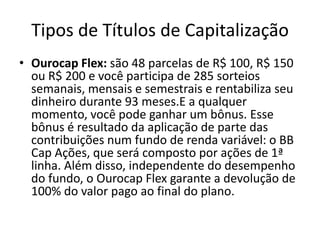 Tipos de Títulos de Capitalização
• Ourocap Flex: são 48 parcelas de R$ 100, R$ 150
  ou R$ 200 e você participa de 285 sorteios
  semanais, mensais e semestrais e rentabiliza seu
  dinheiro durante 93 meses.E a qualquer
  momento, você pode ganhar um bônus. Esse
  bônus é resultado da aplicação de parte das
  contribuições num fundo de renda variável: o BB
  Cap Ações, que será composto por ações de 1ª
  linha. Além disso, independente do desempenho
  do fundo, o Ourocap Flex garante a devolução de
  100% do valor pago ao final do plano.
 