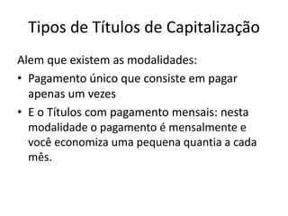 Tipos de Títulos de Capitalização
Alem que existem as modalidades:
• Pagamento único que consiste em pagar
  apenas um vezes
• E o Títulos com pagamento mensais: nesta
  modalidade o pagamento é mensalmente e
  você economiza uma pequena quantia a cada
  mês.
 