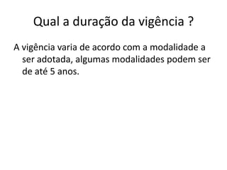 Qual a duração da vigência ?
A vigência varia de acordo com a modalidade a
  ser adotada, algumas modalidades podem ser
  de até 5 anos.
 