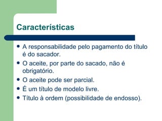 Características A responsabilidade pelo pagamento do título é do sacador. O aceite, por parte do sacado, não é obrigatório. O aceite pode ser parcial. É um título de modelo livre. Título à ordem (possibilidade de endosso). 
