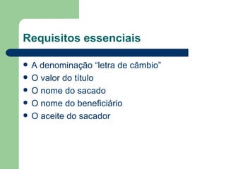 Requisitos essenciais A denominação “letra de câmbio”  O valor do título O nome do sacado O nome do beneficiário O aceite do sacador 