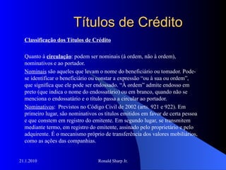 Títulos de Crédito Classificação dos Títulos de Crédito Quanto à  circulação : podem ser nominais (à ordem, não à ordem), nominativos e ao portador. Nominais  são aqueles que levam o nome do beneficiário ou tomador. Pode-se identificar o beneficiário ou constar a expressão “ou à sua ou ordem”, que significa que ele pode ser endossado. “À ordem” admite endosso em preto (que indica o nome do endossatário) ou em branco, quando não se menciona o endossatário e o título passa a circular ao portador. Nominativos :  Previstos no Código Civil de 2002 (arts. 921 e 922). Em primeiro lugar, são nominativos os títulos emitidos em favor de certa pessoa e que constem em registro do emitente. Em segundo lugar, se transmitem mediante termo, em registro do emitente, assinado pelo proprietário e pelo adquirente. É o mecanismo próprio de transferência dos valores mobiliários, como as ações das companhias. 