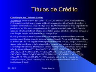 Títulos de Crédito Classificação dos Títulos de Crédito Ao portador : foram extintos pela Lei nº 8.021/90, na época do Collor. Paradoxalmente, Collor proibiu os títulos ao portador no Brasil para permitir a identificação de credores e combater a informalidade. Mas o Código Civil de 2002 reintroduziu o título ao portador ao prevê-lo no art. 904, embora dependente de lei especial autorizadora (art. 907). Sem ela, será nulo o título emitido sob a forma ao portador. Quando admitido, o título ao portador se transfere por simples tradição manual ou entrega física. Ocorre que o cheque ou qualquer título de crédito pode ser emitido em branco ou com omissões, completando-se posteriormente o preenchimento. Nesse sentido já era a redação da Súmula 387 do STF e agora consta expressamente do art. 891 do Código Civil de 2002. Assim, nada impede que o título seja emitido e entregue sem indicar o beneficiário, o qual é inserido posteriormente. Diante disso, termina sendo possível os títulos ao portador. Tal solução foi admitida no STJ (Resp 204.595):  CHEQUE.  ENDOSSO EM BRANCO.  ARGÜIÇÃO DE NULIDADE DO TITULO E DE LEGITIMIDADE DO CREDOR.  EXIGÊNCIA LEGAL DE QUE O BENEFICIÁRIO SEJA IDENTIFICADO.  LEIS  Nos  8.021, DE 12-4-90, E 8.088, DE 31-10-90. Satisfeito pelo credor o requisito de identificação para fins de controle fiscal, não há falar em nulidade do título ou legitimidade de parte .  