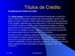 Títulos de Crédito Classificação dos Títulos de Crédito Nos  títulos causais  a lei prevê uma determinada situação para a criação dos títulos e apenas diante dessa situação é que está autorizada a emissão. Mas depois de criado e completo o título, aquela causa originária dele se desprende. É um exemplo a duplicata, que, nos termos do art. 2º da Lei de Duplicatas (Lei nº 5.474/68) só pode ser emitida, criada, diante de uma compra e venda de mercadorias ou uma prestação de serviços (duplicação da fatura/nota fiscal). Porém, uma vez completa e aceita, a duplicata se desvincula da causa que lhe deu origem quando entra em circulação por via de endosso.  Na dicção do STJ, a duplicata endossada é título de crédito de caráter abstrato desvinculado do negócio original. Por isso, basta o próprio título, desde que aceito, para a execução judicial. Segundo a 3ª Turma do STJ, relatora a Minª. NANCY ANDRIGHI, o terceiro que recebe, de boa-fé, o título por endosso não pode responder por fatos relacionados ao negócio originário. (Rec. Esp. 1.102.227).  