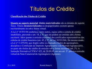 Títulos de Crédito Classificação dos Títulos de Crédito Quanto ao suporte material :  títulos materializados  são os dotados de suporte físico. Títulos  desmaterializados  ou despapelizados existem apenas escrituralmente ou sob a forma virtual.  A Lei nº 10.931/04 estabelece, entre outros, regras sobre a cédula de crédito imobiliário, prevendo o art. 18, § 3º, que ela poderá ser emitida sob a forma escritural. Idem quanto à emissão escritural dos certificados representativos das cédulas de crédito bancários (art. 43, § 3º, da Lei 10.931/04). Do mesmo modo, a Lei nº 11.076/04, que dispõe sobre os chamados títulos do agronegócio, disciplina o Certificado de Depósito Agropecuário e do Warrant Agropecuário, os quais são títulos de crédito de emissão sob a forma escritural (art. 3º). A Instrução Normativa CVM nº 422, de 20.09.05, em seu art. 3º, previu a emissão virtual da Nota Comercial do Agronegócio (Agrinote). 