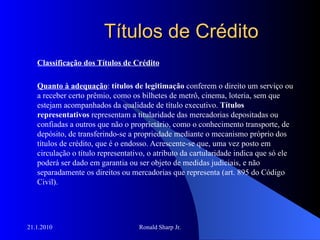 Títulos de Crédito Classificação dos Títulos de Crédito Quanto à adequação :  títulos de legitimação  conferem o direito um serviço ou a receber certo prêmio, como os bilhetes de metrô, cinema, loteria, sem que estejam acompanhados da qualidade de título executivo.  Títulos representativos  representam a titularidade das mercadorias depositadas ou confiadas a outros que não o proprietário, como o conhecimento transporte, de depósito, de transferindo-se a propriedade mediante o mecanismo próprio dos títulos de crédito, que é o endosso. Acrescente-se que, uma vez posto em circulação o título representativo, o atributo da cartularidade indica que só ele poderá ser dado em garantia ou ser objeto de medidas judiciais, e não separadamente os direitos ou mercadorias que representa (art. 895 do Código Civil).  