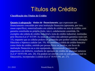 Títulos de Crédito Classificação dos Títulos de Crédito Quanto à adequação :  títulos de  financiamento , que expressam um financiamento concedido por uma instituição financeira (apresenta, por isso, causa específica), materizalizados em cédula de crédito ou nota de crédito, com garantia constituída no próprio título, isto é, cedularmente constitída. Os exemplos são cédula de crédito industrial e nota de crédito industrial, instituídas pelo Decreto-Lei nº 413/69. As notas de crédito não admitem garantias reais (art. 15), enquanto que as cédulas podem ser garantidas por penhor cedular, alienação fiduciária e hipoteca cedular (art. 19). Há também a cédula de crédito bancário como título de crédito, emitido por pessoa física ou jurídica, em favor de instituição financeira ou a esta equiparada, representando promessa de pagamento em dinheiro, resultante de operação de crédito de qualquer natureza (Lei nº 10.931/04, arts. 26). Ela poderá ser emitida com ou sem garantia real ou fidejussória, incorporadas à cédula (Lei nº 10.931/04, art. 27). 