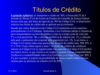 Títulos de Crédito Legislação Aplicável : ao interpretar o citado art. 903, o Enunciado 52 da I Jornada de Direito Civil do Centro de Estudos do Conselho da Justiça Federal deixou certo que, por força da regra do art. 903 do Código Civil, as disposições relativas aos títulos de crédito não se aplicam aos já existentes.  Sucede que vários dispositivos do Código Civil contrariam as leis especiais, principalmente a Lei Uniforme. Realmente, a Lei Uniforme admite a cláusula de juros remuneratórios na letra de câmbio à vista ou a tempo certo de vista (art. 5º), o aval parcial (art. 30), a cláusula proibitiva de endosso (art. 11), a cláusula pela qual o endossante não responde pelo pagamento (art. 15). A seu turno, o Código Civil rejeita todas essas pactuações no título de crédito (arts. 890, 897, § 2º, e 914). O que afinal regerá o tema ? Os títulos de créditos de existência anterior ao Código Civil se regulam pelas leis especiais. O Código Civil incidirá nos títulos novos, os que vierem a ser criados, e quando houver compatibilidade. Verifica-se a compatibilidade entre a Lei Uniforme e o Código Civil (art. 889, § 3º), por exemplo, a respeito da possibilidade de serem criados títulos virtuais, mesmo para os anteriores ao estatuto civil de 2002. 