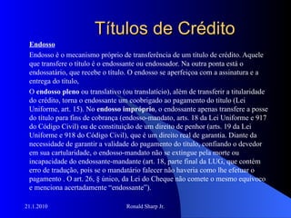 Títulos de Crédito Endosso Endosso é o mecanismo próprio de transferência de um título de crédito. Aquele que transfere o título é o endossante ou endossador. Na outra ponta está o endossatário, que recebe o título. O endosso se aperfeiçoa com a assinatura e a entrega do título, O  endosso pleno  ou translativo (ou translatício), além de transferir a titularidade do crédito, torna o endossante um coobrigado ao pagamento do título (Lei Uniforme, art. 15). No  endosso impróprio , o endossante apenas transfere a posse do título para fins de cobrança (endosso-mandato, arts. 18 da Lei Uniforme e 917 do Código Civil) ou de constituição de um direito de penhor (arts. 19 da Lei Uniforme e 918 do Código Civil), que é um direito real de garantia. Diante da necessidade de garantir a validade do pagamento do título, confiando o devedor em sua cartularidade, o endosso-mandato não se extingue pela morte ou incapacidade do endossante-mandante (art. 18, parte final da LUG, que contém erro de tradução, pois se o mandatário falecer não haveria como lhe efetuar o pagamento . O art. 26, § único, da Lei do Cheque não comete o mesmo equívoco e menciona acertadamente “endossante”).  