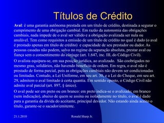 Títulos de Crédito Aval : é uma garantia autônoma prestada em um título de crédito, destinada a segurar o cumprimento de uma obrigação cambial. Em razão da autonomia das obrigações cambiais, nada impede de o aval ser válido e a obrigação avalizada ser nula ou anulável. Tem como requisitos a emissão de um título de crédito no qual é dado (o aval é prestado apenas em título de crédito)  e capacidade de seu prestador ou dador. As pessoas casadas não podem, salvo no regime da separação absoluta, prestar aval ou fiança sem o consentimento do cônjuge (art. 1.647, inc. III, do Código Civil).  O avalista equipara-se, em sua posição jurídica, ao avalizado.  São coobrigados no mesmo grau, solidários, não havendo beneficio de ordem. Em regra, o aval não é prestado de forma parcial, pois as obrigações cambiais não devem ser condicionadas ou limitadas. Contudo, a Lei Uniforme, em seu art. 30, e a Lei do Cheque, em seu art. 29, admitem o aval limitado à certa quantia. Em sentido oposto, o Código Civil não admite aval parcial (art. 897, § único). O aval pode ser em preto ou em branco: em preto indica-se o avalizado; em branco (sem indicação), abaixo de quem se assina ou isoladamente no titulo, o aval é dado para a garantia da dívida do aceitante, principal devedor. Não estando ainda aceito o título, garante-se o sacador/emitente.  
