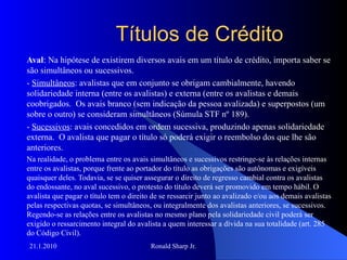 Títulos de Crédito Aval : Na hipótese de existirem diversos avais em um título de crédito, importa saber se são simultâneos ou sucessivos.  -  Simultâneos : avalistas que em conjunto se obrigam cambialmente, havendo solidariedade interna (entre os avalistas) e externa (entre os avalistas e demais coobrigados.  Os avais branco (sem indicação da pessoa avalizada) e superpostos (um sobre o outro) se consideram simultâneos (Súmula STF nº 189). -  Sucessivos : avais concedidos em ordem sucessiva, produzindo apenas solidariedade externa.  O avalista que pagar o título só poderá exigir o reembolso dos que lhe são anteriores. Na realidade, o problema entre os avais simultâneos e sucessivos restringe-se às relações internas entre os avalistas, porque frente ao portador do título as obrigações são autônomas e exigíveis quaisquer deles. Todavia, se se quiser assegurar o direito de regresso cambial contra os avalistas do endossante, no aval sucessivo, o protesto do título deverá ser promovido em tempo hábil. O avalista que pagar o título tem o direito de se ressarcir junto ao avalizado e/ou aos demais avalistas pelas respectivas quotas, se simultâneos, ou integralmente dos avalistas anteriores, se sucessivos.  Regendo-se as relações entre os avalistas no mesmo plano pela solidariedade civil poderá ser exigido o ressarcimento integral do avalista a quem interessar a dívida na sua totalidade (art. 285 do Código Civil). 