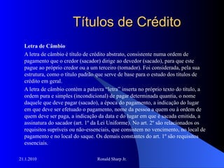 Títulos de Crédito Letra de Câmbio A letra de câmbio é título de crédito abstrato, consistente numa ordem de pagamento que o credor (sacador) dirige ao devedor (sacado), para que este pague ao próprio credor ou a um terceiro (tomador). Foi considerada, pela sua estrutura, como o título padrão que serve de base para o estudo dos títulos de crédito em geral. A letra de câmbio contém a palavra “letra” inserta no próprio texto do título, a ordem pura e simples (incondicional) de pagar determinada quantia, o nome daquele que deve pagar (sacado), a época do pagamento, a indicação do lugar em que deve ser efetuado o pagamento, nome da pessoa a quem ou à ordem de quem deve ser paga, a indicação da data e do lugar em que é sacada emitida, a assinatura do sacador (art. 1º da Lei Uniforme). No art. 2º são relacionados os requisitos supríveis ou não-essenciais, que consistem no vencimento, no local de pagamento e no local do saque. Os demais constantes do art. 1º são requisitos essenciais. 
