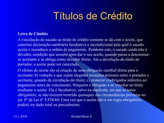 Títulos de Crédito Letra de Câmbio A vinculação do sacado ao título de crédito somente se dá com o aceite, que constitui declaração cambiária facultativa e incondicional pela qual o sacado aceita e reconhece a ordem de pagamento. Pendente este, o sacado ainda não é devedor, condição que assume após dar o seu aceite, quando passa a denominar-se aceitante e se obriga como devedor direto. Até a devolução do título ao portador, o aceite pode ser cancelado.  O efeitos do aceite são a) criação de uma obrigação cambial direta para o aceitante; b) vedação a que sejam alegadas exceções pessoais entre o portador e aceitante, quando da circulação do título; c) exonerar coobrigados indiretos ao pagamento antes do vencimento. Ninguém é obrigado a se vincular ao título mediante o aceite. Ele é facultativo, salvo na duplicata, em que se torna obrigatório, se não tiverem ocorrido quaisquer das circunstâncias previstas no art. 8º da Lei nº 5.474/68. Uma vez que o aceite não é em regra obrigatório, poderá ser dado total ou parcialmente.  