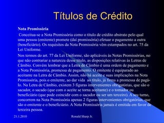 Títulos de Crédito Nota Promissória Conceitua-se a Nota Promissória como o título de crédito abstrato pelo qual uma pessoa (emitente) promete (daí promissória) efetuar o pagamento a outra (beneficiário). Os requisitos da Nota Promissória vêm estampados no art. 75 da Lei Uniforme. Nos termos do art. 77 da Lei Uniforme, são aplicáveis às Notas Promissórias, no que não contrariar a natureza desse título, as disposições relativas às Letras de Câmbio. Convém lembrar que a Letra de Câmbio é uma ordem de pagamento e a Nota Promissória, promessa de pagamento. O emitente é equiparado ao aceitante na Letra de Câmbio. Assim, não há aceite e suas implicações na Nota Promissória, pois o emitente, ao dar vida  ao título, já firma a promessa de pagá-lo. Na Letra de Câmbio, existem 3 figuras intervenientes obrigatórias, que são o sacador, o sacado (que com o aceite se torna aceitante) e o tomador ou beneficiário (que pode coincidir com o sacador ou ser um terceiro). A seu turno, concorrem na Nota Promissória apenas 2 figuras intervenientes obrigatórias, que são o emitente e o beneficiário. A Nota Promissória jamais é emitida em favor de terceira pessoa. 