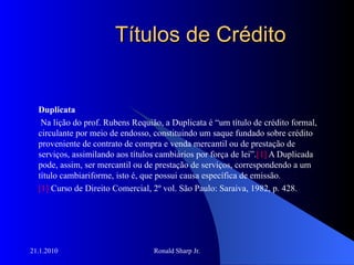 Títulos de Crédito Duplicata Na lição do prof. Rubens Requião, a Duplicata é “um título de crédito formal, circulante por meio de endosso, constituindo um saque fundado sobre crédito proveniente de contrato de compra e venda mercantil ou de prestação de serviços, assimilando aos títulos cambiários por força de lei”. [1]  A Duplicada pode, assim, ser mercantil ou de prestação de serviços, correspondendo a um título cambiariforme, isto é, que possui causa específica de emissão. [1]  Curso de Direito Comercial, 2º vol. São Paulo: Saraiva, 1982, p. 428. 