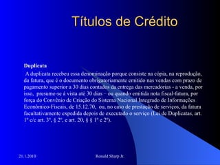 Títulos de Crédito Duplicata A duplicata recebeu essa denominação porque consiste na cópia, na reprodução, da fatura, que é o documento obrigatoriamente emitido nas vendas com prazo de pagamento superior a 30 dias contados da entrega das mercadorias - a venda, por isso,  presume-se à vista até 30 dias – ou quando emitida nota fiscal-fatura, por força do Convênio de Criação do Sistema Nacional Integrado de Informações Econômico-Fiscais, de 15.12.70,  ou, no caso de prestação de serviços, da fatura facultativamente expedida depois de executado o serviço (Lei de Duplicatas, art. 1º c/c art. 3º, § 2º, e art. 20, § § 1º e 2º).  
