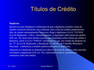 Títulos de Crédito Duplicata Recorre-se com freqüência à afirmação de que a duplicata constitui a letra de câmbio comercial brasileira, em confronto com a letra de câmbio propriamente dita, de caráter eminentemente financeiro. Rege a duplicata a Lei n.º 5.474/68 (Lei de Duplicatas - LD) e, subsidiariamente, a legislação sobre letras de câmbio (LD, art. 25), bem como demais normas que disponham sobre títulos de crédito e protestos, como a Lei n.º 9.492/97. Acrescente-se que, em virtude do disposto no art. 27, da Lei de Duplicatas, a Resolução n.º 102/68, do Conselho Monetário Nacional,  estabeleceu o modelo padronizado para as duplicatas.  Aplicam-se à duplicata os dispositivos cabíveis da letra de câmbio sobre emissão, circulação e pagamento (LD, art. 25), explicando-se daí as semelhanças estruturais entre dois títulos.  