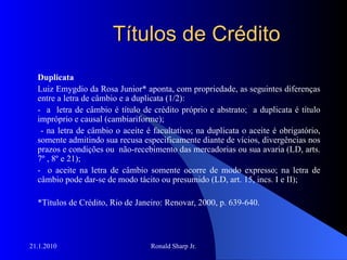 Títulos de Crédito Duplicata Luiz Emygdio da Rosa Junior* aponta, com propriedade, as seguintes diferenças entre a letra de câmbio e a duplicata (1/2): -  a  letra de câmbio é título de crédito próprio e abstrato;  a duplicata é título impróprio e causal (cambiariforme); - na letra de câmbio o aceite é facultativo; na duplicata o aceite é obrigatório, somente admitindo sua recusa especificamente diante de vícios, divergências nos prazos e condições ou  não-recebimento das mercadorias ou sua avaria (LD, arts. 7º , 8º e 21); -  o aceite na letra de câmbio somente ocorre de modo expresso; na letra de câmbio pode dar-se de modo tácito ou presumido (LD, art. 15, incs. I e II); *Títulos de Crédito, Rio de Janeiro: Renovar, 2000, p. 639-640. 