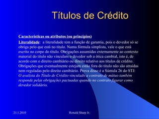 Títulos de Crédito Características ou atributos (ou princípios) Literalidade :  a literalidade tem a função de garantia, pois o devedor só se obriga pelo que está no título. Numa fórmula simplista, vale o que está escrito no corpo do título. Obrigações assumidas externamente ao contexto material do título não vinculam o devedor sob a ótica cambial, isto é, de acordo com o direito cambiário ou direito relativo aos títulos de crédito. Obrigações que eventualmente estejam estão fora do título não são atraídas nem reguladas pelo direito cambiário. Prova disso é a Súmula 26 do STJ:  O avalista do Título de Crédito vinculado a contrato de mútuo também responde pelas obrigações pactuadas quando no contrato figurar como devedor solidário.   