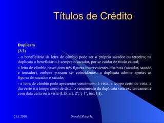 Títulos de Crédito Duplicata (2/2) - o beneficiário da letra de câmbio pode ser o próprio sacador ou terceiro; na duplicata o beneficiário é sempre o sacador, por se cuidar de título causal; a letra de câmbio nasce com três figuras intervenientes distintas (sacador, sacado e tomador), embora possam ser coincidentes; a duplicata admite apenas as figuras do sacador e sacado; - a letra de câmbio pode apresentar vencimento à vista, a tempo certo de vista, a dia certo e a tempo certo de data; o vencimento da duplicata será exclusivamente com data certa ou à vista (LD, art. 2º, § 1º, inc. III). 