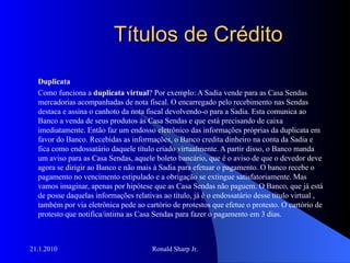 Títulos de Crédito Duplicata Como funciona a  duplicata virtual ? Por exemplo: A Sadia vende para as Casa Sendas mercadorias acompanhadas de nota fiscal. O encarregado pelo recebimento nas Sendas destaca e assina o canhoto da nota fiscal devolvendo-o para a Sadia. Esta comunica ao Banco a venda de seus produtos às Casa Sendas e que está precisando de caixa imediatamente. Então faz um endosso eletrônico das informações próprias da duplicata em favor do Banco. Recebidas as informações, o Banco credita dinheiro na conta da Sadia e fica como endossatário daquele título criado virtualmente. A partir disso, o Banco manda um aviso para as Casa Sendas, aquele boleto bancário, que é o aviso de que o devedor deve agora se dirigir ao Banco e não mais à Sadia para efetuar o pagamento. O banco recebe o pagamento no vencimento estipulado e a obrigação se extingue satisfatoriamente. Mas vamos imaginar, apenas por hipótese que as Casa Sendas não paguem. O Banco, que já está de posse daquelas informações relativas ao título, já é o endossatário desse título virtual , também por via eletrônica pede ao cartório de protestos que efetue o protesto. O cartório de protesto que notifica/intima as Casa Sendas para fazer o pagamento em 3 dias.  