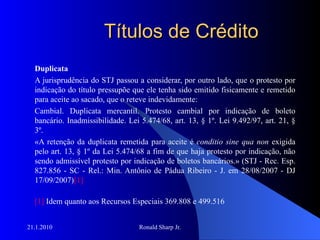 Títulos de Crédito Duplicata A jurisprudência do STJ passou a considerar, por outro lado, que o protesto por indicação do título pressupõe que ele tenha sido emitido fisicamente e remetido para aceite ao sacado, que o reteve indevidamente: Cambial. Duplicata mercantil. Protesto cambial por indicação de boleto bancário. Inadmissibilidade. Lei 5.474/68, art. 13, § 1º. Lei 9.492/97, art. 21, § 3º. «A retenção da duplicata remetida para aceite é  conditio sine qua non  exigida pelo art. 13, § 1º da Lei 5.474/68 a fim de que haja protesto por indicação, não sendo admissível protesto por indicação de boletos bancários.» (STJ - Rec. Esp. 827.856 - SC - Rel.: Min. Antônio de Pádua Ribeiro - J. em 28/08/2007 - DJ 17/09/2007) [1] [1]  Idem quanto aos Recursos Especiais 369.808 e 499.516 