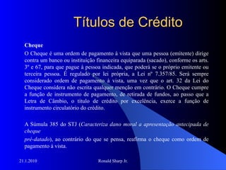 Títulos de Crédito Cheque O Cheque é uma ordem de pagamento à vista que uma pessoa (emitente) dirige contra um banco ou instituição financeira equiparada (sacado), conforme os arts. 3º e 67, para que pague à pessoa indicada, que poderá se o próprio emitente ou terceira pessoa. É regulado por lei própria, a Lei nº 7.357/85. Será sempre considerado ordem de pagamento à vista, uma vez que o art. 32 da Lei do Cheque considera não escrita qualquer menção em contrário. O Cheque cumpre a função de instrumento de pagamento, de retirada de fundos, ao passo que a Letra de Câmbio, o título de crédito por excelência, exerce a função de instrumento circulatório do crédito.  A Súmula 385 do STJ ( Caracteriza dano moral a apresentação antecipada de cheque pré-datado ), ao contrário do que se pensa, reafirma o cheque como ordem de pagamento à vista.  