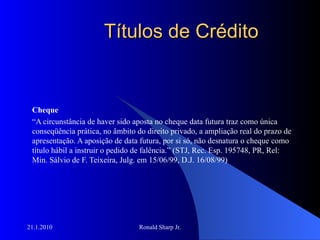 Títulos de Crédito Cheque “ A circunstância de haver sido aposta no cheque data futura traz como única conseqüência prática, no âmbito do direito privado, a ampliação real do prazo de apresentação. A aposição de data futura, por si só, não desnatura o cheque como título hábil a instruir o pedido de falência.” (STJ, Rec. Esp. 195748, PR, Rel: Min. Sálvio de F. Teixeira, Julg. em 15/06/99, D.J. 16/08/99) 
