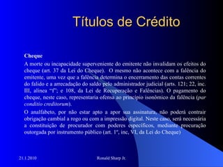 Títulos de Crédito Cheque A morte ou incapacidade superveniente do emitente não invalidam os efeitos do cheque (art. 37 da Lei do Cheque).  O mesmo não acontece com a falência do emitente, uma vez que a falência determina o encerramento das contas correntes do falido e a arrecadação do saldo pelo administrador judicial (arts. 121; 22, inc. III, alínea “f”; e 108, da Lei de Recuperação e Falências). O pagamento do cheque, neste caso, representaria ofensa ao princípio isonômico da falência ( par conditio creditorum ).  O analfabeto, por não estar apto a apor sua assinatura, não poderá contrair obrigação cambial a rogo ou com a impressão digital. Neste caso, será necessária a constituição de procurador com poderes específicos, mediante procuração outorgada por instrumento público (art. 1º, inc, VI, da Lei do Cheque) 