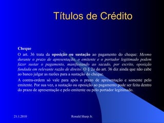 Títulos de Crédito Cheque O art. 36 trata da  oposição ou sustação  ao pagamento do cheque:  Mesmo durante o prazo de apresentação, o emitente e o portador legitimado podem fazer sustar o pagamento, manifestando ao sacado, por escrito, oposição fundada em relevante razão de direito . O § 2o do art. 36 diz ainda que não cabe ao banco julgar as razões para a sustação do cheque.  A contra-ordem só vale para após o prazo de apresentação e somente pelo emitente. Por sua vez, a sustação ou oposição ao pagamento pode ser feita dentro do prazo de apresentação e pelo emitente ou pelo portador legitimado. 