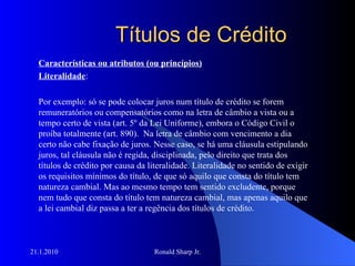 Títulos de Crédito Características ou atributos (ou princípios) Literalidade : Por exemplo: só se pode colocar juros num título de crédito se forem remuneratórios ou compensatórios como na letra de câmbio a vista ou a tempo certo de vista (art. 5º da Lei Uniforme), embora o Código Civil o proíba totalmente (art. 890).  Na letra de câmbio com vencimento a dia certo não cabe fixação de juros. Nesse caso, se há uma cláusula estipulando juros, tal cláusula não é regida, disciplinada, pelo direito que trata dos títulos de crédito por causa da literalidade. Literalidade no sentido de exigir os requisitos mínimos do título, de que só aquilo que consta do título tem natureza cambial. Mas ao mesmo tempo tem sentido excludente, porque nem tudo que consta do título tem natureza cambial, mas apenas aquilo que a lei cambial diz passa a ter a regência dos títulos de crédito. 