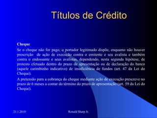 Títulos de Crédito Cheque Se o cheque não for pago, o portador legitimado dispõe, enquanto não houver prescrição  de ação de execução contra o emitente e seu avalista e também contra o endossante e seus avalistas, dependendo, nesta segunda hipótese, de protesto efetuado dentro do prazo de apresentação ou de declaração do banco (aquele carimbinho indicativo) de insuficiência de fundos (art. 47 da Lei do Cheque).  A pretensão para a cobrança do cheque mediante ação de execução prescreve no prazo de 6 meses a contar do término do prazo de apresentação (art. 59 da Lei do Cheque). 