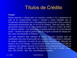Títulos de Crédito Cheque Mesmo prescrito o cheque pela via executiva, ressalva a lei a propositura de ação de de enriquecimento contra o emitente e outros obrigados que se locupletaram injustamente com o não-pagamento, no prazo de 2 anos a contar da consumação da prescrição (art. 61 da Lei do Cheque).  Para esse efeito, cabe o ajuizamento inclusive de de ação monitória (arts. 1.102-A a 1.102-C do CPC), de natureza cambial - com fundamento no próprio título (art. 61) ou de natureza causal – baseada no negócio jurídico que deu origem à emissão do cheque (art. 62), como vêm decidindo os Tribunais “ Na ação monitória para cobrança de cheque prescrito, ajuizada antes de completados dois anos da prescrição da execução, não é necessária a indicação do negócio subjacente, em razão de sua natureza cambiaria, por aplicação do artigo 61 da Lei do Cheque.  A causa de pedir reside exclusivamente na falta de pagamento dos cheques, que por si só caracteriza o enriquecimento indevido do emitente”. (TJ-PR - Ac. unân. do 2º Gr. de Câms.  Cívs., de 11-4-2002 - Embs. lnfrs. 100.170-9/01 - Rel.  Des.  José Wanderlei Resende).  