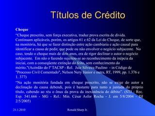 Títulos de Crédito Cheque “ Cheque prescrito, sem força executiva, traduz prova escrita de dívida.  Continuam aplicáveis, porém, os artigos 61 e 62 da Lei do Cheque, de sorte que, na monitória, há que se fazer distinção entre ação cambiaria e ação causal para identificar a causa de pedir, que pode ou não envolver o negócio subjacente.  No caso, tendo o cheque mais de dois anos, era de rigor declinar o autor o negócio subjacente.  Em não o fazendo sujeitou-se ao reconhecimento da inépcia da iniciai, com a conseqüente extinção do feito, sem conhecimento do mérito."(Acórdão do lº TACSP - Rel.  Juiz Silveira Paulino  - in Código de "Processo Civil Comentado", Nelson Nery Júnior e outra, RT, 1999, pp. 1.376 e 1. 377) “ Na ação monitória fundada em cheque prescrito, não se exige do autor a declinação da causa debendi, pois é bastante para tanto a juntada do próprio título, cabendo ao réu o ônus da prova da inexistência do débito”. (STJ - Rec. Esp. 541.666 - MG - Rel.: Min. César Asfor Rocha - J. em 5/8/2004 - DJ 2/5/2005) 