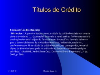 Títulos de Crédito Cédula de Crédito Bancário “ Distinções : “A grande diferença entre a cédula de crédito bancário e as demais cédulas de crédito (...) [comercial, industrial e rural] está no fato de que nestas a destinação do capital objeto do financiamento é específica, devendo voltar-se para o desenvolvimento de atividades comerciais, industriais, rurais etc., conforme o caso. Já na cédula de crédito bancário, em contrapartida, o capital objeto do financiamento pode ser utilizado no desenvolvimento de qualquer atividade.” (RAMOS, André Santa Cruz. Curso de Direito Empresarial, 3ª ed. 2009, p. 290) 