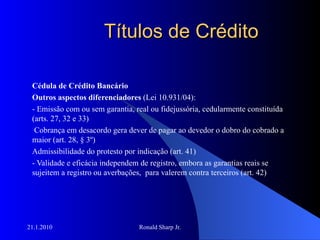 Títulos de Crédito Cédula de Crédito Bancário Outros aspectos diferenciadores  (Lei 10.931/04): - Emissão com ou sem garantia, real ou fidejussória, cedularmente constituída (arts. 27, 32 e 33) Cobrança em desacordo gera dever de pagar ao devedor o dobro do cobrado a maior (art. 28, § 3º) Admissibilidade do protesto por indicação (art. 41) - Validade e eficácia independem de registro, embora as garantias reais se sujeitem a registro ou averbações,  para valerem contra terceiros (art. 42) 