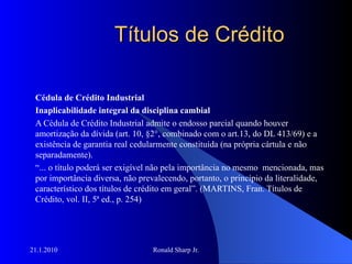 Títulos de Crédito Cédula de Crédito Industrial Inaplicabilidade integral da disciplina cambial A Cédula de Crédito Industrial admite o endosso parcial quando houver amortização da dívida (art. 10, §2°, combinado com o art.13, do DL 413/69) e a existência de garantia real cedularmente constituída (na própria cártula e não separadamente). “ ... o título poderá ser exigível não pela importância no mesmo  mencionada, mas por importância diversa, não prevalecendo, portanto, o princípio da literalidade, característico dos títulos de crédito em geral”. (MARTINS, Fran. Títulos de Crédito, vol. II, 5ª ed., p. 254) 