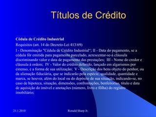 Títulos de Crédito Cédula de Crédito Industrial  Requisitos (art. 14 do Decreto-Lei 413/69) I - Denominação "Cédula de Crédito Industrial“; II - Data do pagamento, se a cédula fôr emitida para pagamento parcelado, acrescentar-se-á cláusula discriminando valor e data de pagamento das prestações;  III - Nome do credor e cláusula à ordem;  IV - Valor do crédito deferido, lançado em algarismos por extenso, e a forma de sua utilização;  V - Descrição dos bens objeto do penhor, ou da alienação fiduciária, que se indicarão pela espécie, qualidade, quantidade e marca, se houver, além do local ou do depósito de sua situação, indicando-se, no caso de hipoteca, situação, dimensões, confrontações, benfeitorias, título e data de aquisição do imóvel e anotações (número, livro e fôlha) do registro imobiliário;  