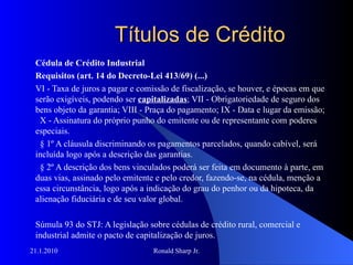 Títulos de Crédito Cédula de Crédito Industrial  Requisitos (art. 14 do Decreto-Lei 413/69) (...) VI - Taxa de juros a pagar e comissão de fiscalização, se houver, e épocas em que serão exigíveis, podendo ser  capitalizadas ; VII - Obrigatoriedade de seguro dos bens objeto da garantia; VIII - Praça do pagamento; IX - Data e lugar da emissão;   X - Assinatura do próprio punho do emitente ou de representante com poderes especiais.     § 1º A cláusula discriminando os pagamentos parcelados, quando cabível, será incluída logo após a descrição das garantias.     § 2º A descrição dos bens vinculados poderá ser feita em documento à parte, em duas vias, assinado pelo emitente e pelo credor, fazendo-se, na cédula, menção a essa circunstância, logo após a indicação do grau do penhor ou da hipoteca, da alienação fiduciária e de seu valor global. Súmula 93 do STJ: A legislação sobre cédulas de crédito rural, comercial e industrial admite o pacto de capitalização de juros. 