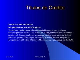 Títulos de Crédito Cédula de Crédito Industrial Inexigibilidade de instrumento público “ A cédula de crédito comercial com garantia hipotecaria, que atenda aos requisitos previstos no art. 14 do decreto-lei 413/69, independe para validade da garantia real, de constituição por instrumento publico, sendo validos o titulo de crédito e a garantia firmados por instrumento particular, levados a registro no livro próprio.” (STJ - Resp 34278, rel. Min. Sálvio de Figueiredo, j. em 26.10.93) 