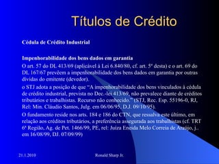 Títulos de Crédito Cédula de Crédito Industrial Impenhorabilidade dos bens dados em garantia O art. 57 do DL 413/69 (aplicável à Lei 6.840/80, cf. art. 5º desta) e o art. 69 do DL 167/67 prevêem a impenhorabilidade dos bens dados em garantia por outras dívidas do emitente (devedor). o STJ adota a posição de que “A impenhorabilidade dos bens vinculados à cédula de crédito industrial, prevista no Dec.-lei 413/69, não prevalece diante de créditos tributários e trabalhistas. Recurso não conhecido.” (STJ, Rec. Esp. 55196-0, RJ, Rel: Min. Cláudio Santos, Julg. em 06/06/95, D.J. 09/10/95).  O fundamento reside nos arts. 184 e 186 do CTN, que ressalva este último, em relação aos créditos tributários, a preferência assegurada aos trabalhistas (cf. TRT 6ª Região, Ag. de Pet. 1466/99, PE, rel: Juíza Eneida Melo Correia de Araújo, j.. em 16/08/99, DJ. 07/09/99) 