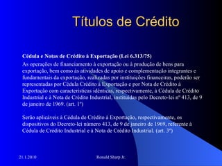 Títulos de Crédito Cédula e Notas de Crédito à Exportação (Lei 6.313/75) As operações de financiamento à exportação ou à produção de bens para exportação, bem como às atividades de apoio e complementação integrantes e fundamentais da exportação, realizadas por instituições financeiras, poderão ser representadas por Cédula Crédito à Exportação e por Nota de Crédito à Exportação com características idênticas, respectivamente, à Cédula de Crédito Industrial e à Nota de Crédito Industrial, instituídas pelo Decreto-lei nº 413, de 9 de janeiro de 1969. (art. 1º) Serão aplicáveis à Cédula de Crédito à Exportação, respectivamente, os dispositivos do Decreto-lei número 413, de 9 de janeiro de 1969, referente à Cédula de Crédito Industrial e à Nota de Crédito Industrial. (art. 3º) 