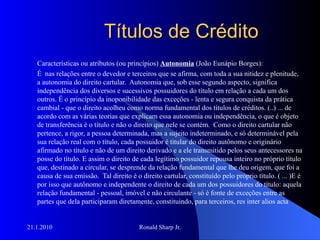 Títulos de Crédito Características ou atributos (ou princípios)  Autonomia  (João Eunápio Borges): É  nas relações entre o devedor e terceiros que se afirma, com toda a sua nitidez e plenitude, a autonomia do direito cartular.  Autonomia que, sob esse segundo aspecto, significa independência dos diversos e sucessivos possuidores do título em relação a cada um dos outros. É o princípio da inoponibilidade das exceções - lenta e segura conquista da prática cambial - que o direito acolheu como norma fundamental dos títulos de créditos. (..) ... de acordo com as várias teorias que explicam essa autonomia ou independência, o que é objeto de transferência é o título e não o direito que nele se contém.  Como o direito cartular não pertence, a rigor, a pessoa determinada, mas a sujeito indeterminado, e só determinável pela sua relação real com o título, cada possuidor é titular do direito autônomo e originário afirmado no título e não de um direito derivado e a ele transmitido pelos seus antecessores na posse do título. E assim o direito de cada legítimo possuidor repousa inteiro no próprio título que, destinado a circular, se desprende da relação fundamental que lhe deu origem, que foi a causa de sua emissão.  Tal direito é o direito cartular, constituído pelo próprio título. ( ... )E é por isso que autônomo e independente o direito de cada um dos possuidores do título: aquela relação fundamental - pessoal, imóvel e não circulante - só é fonte de exceções entre as partes que dela participaram diretamente, constituindo, para terceiros, res inter alios acta 