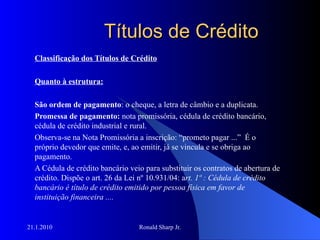 Títulos de Crédito Classificação dos Títulos de Crédito Quanto à estrutura: São ordem de pagamento : o cheque, a letra de câmbio e a duplicata. Promessa de pagamento:  nota promissória, cédula de crédito bancário, cédula de crédito industrial e rural. Observa-se na Nota Promissória a inscrição: “prometo pagar ...”  É o próprio devedor que emite, e, ao emitir, já se vincula e se obriga ao pagamento.  A Cédula de crédito bancário veio para substituir os contratos de abertura de crédito. Dispõe o art. 26 da Lei nº 10.931/04: a rt. 1º : Cédula de crédito bancário é título de crédito emitido por pessoa física em favor de instituição financeira ....   